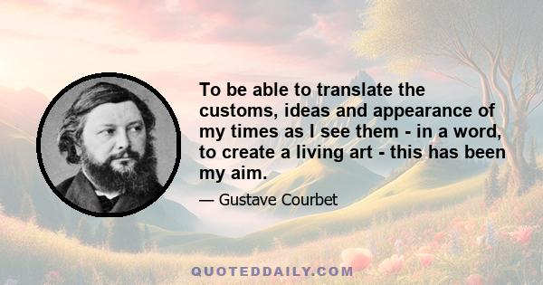 To be able to translate the customs, ideas and appearance of my times as I see them - in a word, to create a living art - this has been my aim.