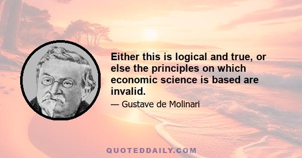 Either this is logical and true, or else the principles on which economic science is based are invalid.