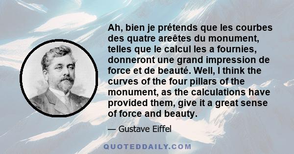 Ah, bien je prétends que les courbes des quatre areêtes du monument, telles que le calcul les a fournies, donneront une grand impression de force et de beauté. Well, I think the curves of the four pillars of the