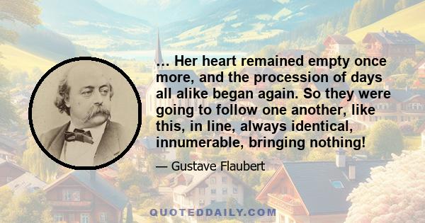 … Her heart remained empty once more, and the procession of days all alike began again. So they were going to follow one another, like this, in line, always identical, innumerable, bringing nothing!