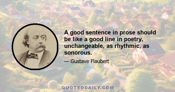 A good sentence in prose should be like a good line in poetry, unchangeable, as rhythmic, as sonorous.