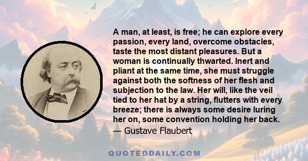 A man, at least, is free; he can explore every passion, every land, overcome obstacles, taste the most distant pleasures. But a woman is continually thwarted. Inert and pliant at the same time, she must struggle against 