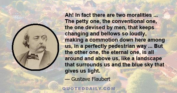 Ah! In fact there are two moralities ... The petty one, the conventional one, the one devised by men, that keeps changing and bellows so loudly, making a commotion down here among us, in a perfectly pedestrian way ...