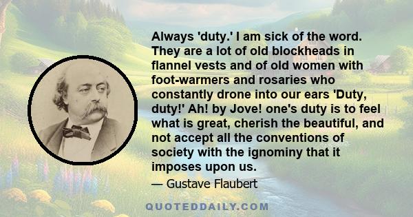 Always 'duty.' I am sick of the word. They are a lot of old blockheads in flannel vests and of old women with foot-warmers and rosaries who constantly drone into our ears 'Duty, duty!' Ah! by Jove! one's duty is to feel 