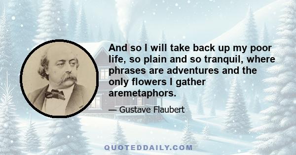 And so I will take back up my poor life, so plain and so tranquil, where phrases are adventures and the only flowers I gather aremetaphors.