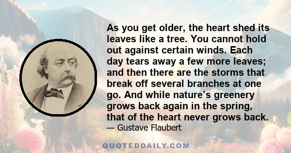 As you get older, the heart shed its leaves like a tree. You cannot hold out against certain winds. Each day tears away a few more leaves; and then there are the storms that break off several branches at one go. And