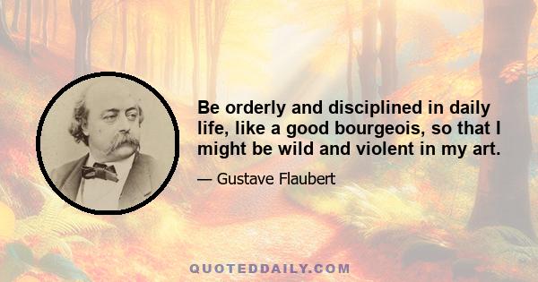 Be orderly and disciplined in daily life, like a good bourgeois, so that I might be wild and violent in my art.