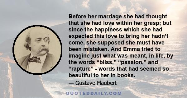 Before her marriage she had thought that she had love within her grasp; but since the happiness which she had expected this love to bring her hadn’t come, she supposed she must have been mistaken. And Emma tried to