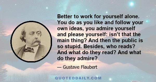 Better to work for yourself alone. You do as you like and follow your own ideas, you admire yourself and please yourself: isn’t that the main thing? And then the public is so stupid. Besides, who reads? And what do they 