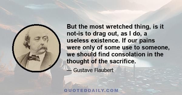 But the most wretched thing, is it not-is to drag out, as I do, a useless existence. If our pains were only of some use to someone, we should find consolation in the thought of the sacrifice.