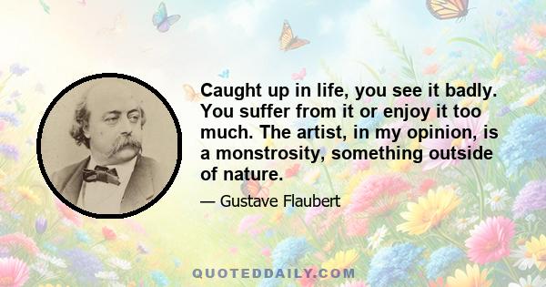 Caught up in life, you see it badly. You suffer from it or enjoy it too much. The artist, in my opinion, is a monstrosity, something outside of nature.