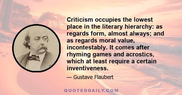 Criticism occupies the lowest place in the literary hierarchy: as regards form, almost always; and as regards moral value, incontestably. It comes after rhyming games and acrostics, which at least require a certain