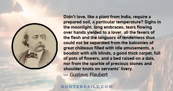 Didn't love, like a plant from India, require a prepared soil, a particular temperature? Sighs in the moonlight, long embraces, tears flowing over hands yielded to a lover, all the fevers of the flesh and the languors