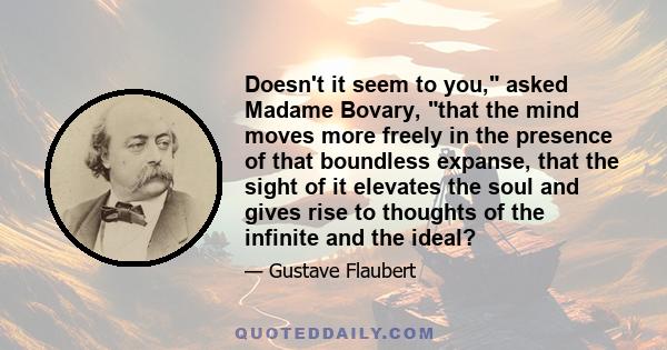 Doesn't it seem to you, asked Madame Bovary, that the mind moves more freely in the presence of that boundless expanse, that the sight of it elevates the soul and gives rise to thoughts of the infinite and the ideal?