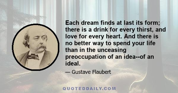 Each dream finds at last its form; there is a drink for every thirst, and love for every heart. And there is no better way to spend your life than in the unceasing preoccupation of an idea--of an ideal.