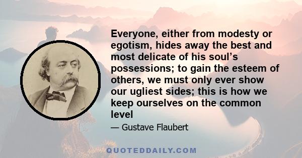 Everyone, either from modesty or egotism, hides away the best and most delicate of his soul’s possessions; to gain the esteem of others, we must only ever show our ugliest sides; this is how we keep ourselves on the