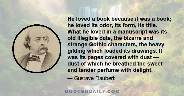 He loved a book because it was a book; he loved its odor, its form, its title. What he loved in a manuscript was its old illegible date, the bizarre and strange Gothic characters, the heavy gilding which loaded its