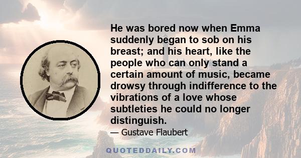 He was bored now when Emma suddenly began to sob on his breast; and his heart, like the people who can only stand a certain amount of music, became drowsy through indifference to the vibrations of a love whose