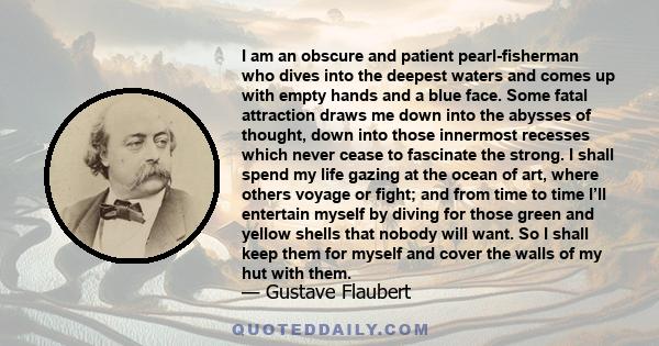 I am an obscure and patient pearl-fisherman who dives into the deepest waters and comes up with empty hands and a blue face. Some fatal attraction draws me down into the abysses of thought, down into those innermost