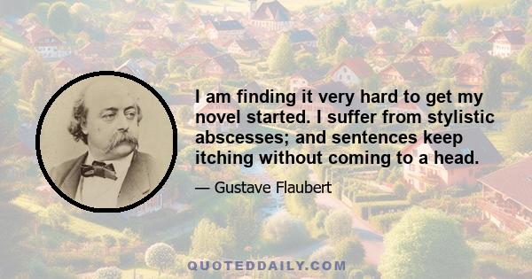 I am finding it very hard to get my novel started. I suffer from stylistic abscesses; and sentences keep itching without coming to a head.