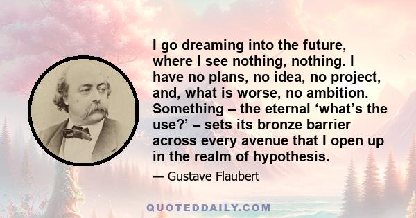 I go dreaming into the future, where I see nothing, nothing. I have no plans, no idea, no project, and, what is worse, no ambition. Something – the eternal ‘what’s the use?’ – sets its bronze barrier across every avenue 