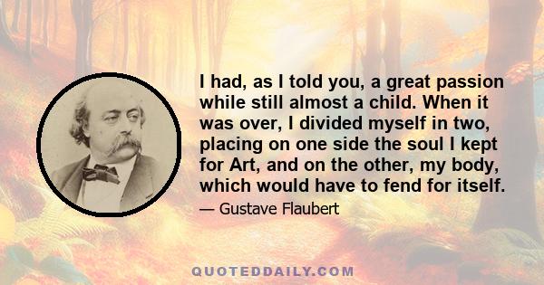 I had, as I told you, a great passion while still almost a child. When it was over, I divided myself in two, placing on one side the soul I kept for Art, and on the other, my body, which would have to fend for itself.