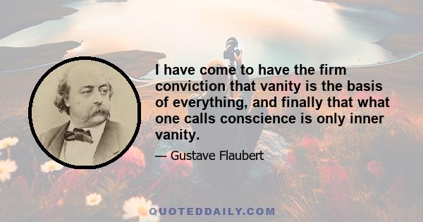 I have come to have the firm conviction that vanity is the basis of everything, and finally that what one calls conscience is only inner vanity.