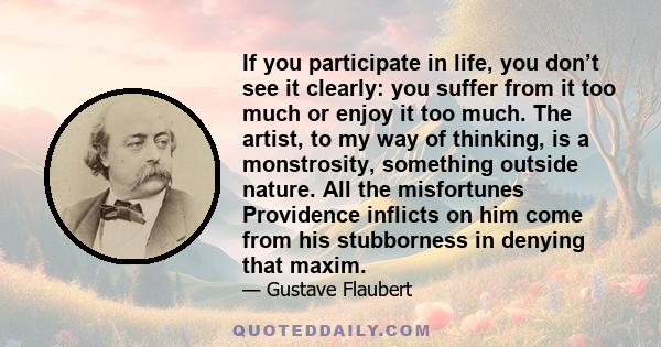 If you participate in life, you don’t see it clearly: you suffer from it too much or enjoy it too much. The artist, to my way of thinking, is a monstrosity, something outside nature. All the misfortunes Providence