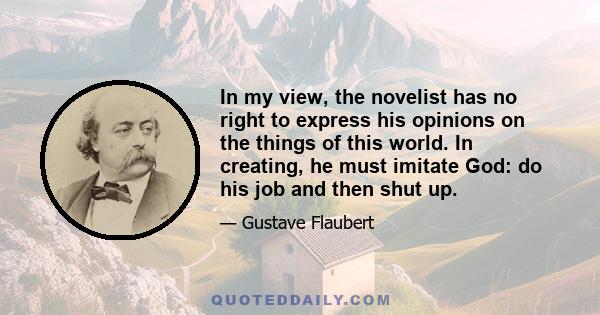 In my view, the novelist has no right to express his opinions on the things of this world. In creating, he must imitate God: do his job and then shut up.