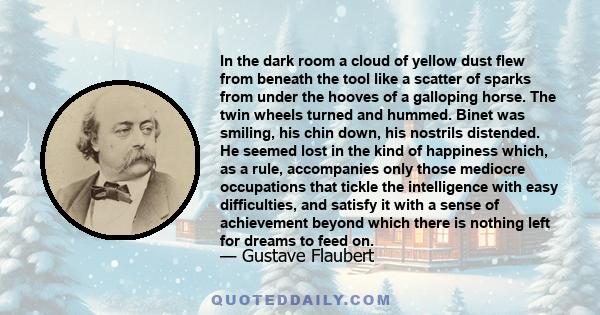 In the dark room a cloud of yellow dust flew from beneath the tool like a scatter of sparks from under the hooves of a galloping horse. The twin wheels turned and hummed. Binet was smiling, his chin down, his nostrils