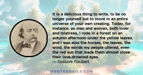 It is a delicious thing to write, to be no longer yourself but to move in an entire universe of your own creating. Today, for instance, as man and woman, both lover and mistress, I rode in a forest on an autumn