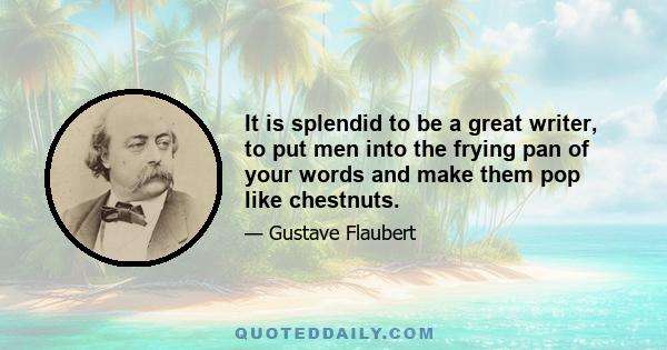 It is splendid to be a great writer, to put men into the frying pan of your words and make them pop like chestnuts.