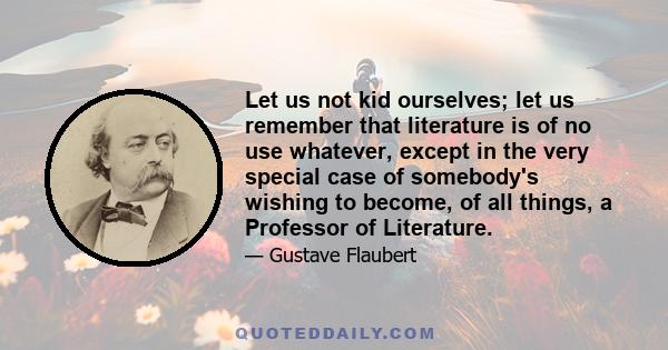 Let us not kid ourselves; let us remember that literature is of no use whatever, except in the very special case of somebody's wishing to become, of all things, a Professor of Literature.