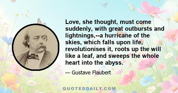 Love, she thought, must come suddenly, with great outbursts and lightnings,--a hurricane of the skies, which falls upon life, revolutionises it, roots up the will like a leaf, and sweeps the whole heart into the abyss.