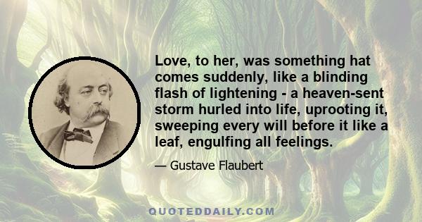 Love, to her, was something hat comes suddenly, like a blinding flash of lightening - a heaven-sent storm hurled into life, uprooting it, sweeping every will before it like a leaf, engulfing all feelings.