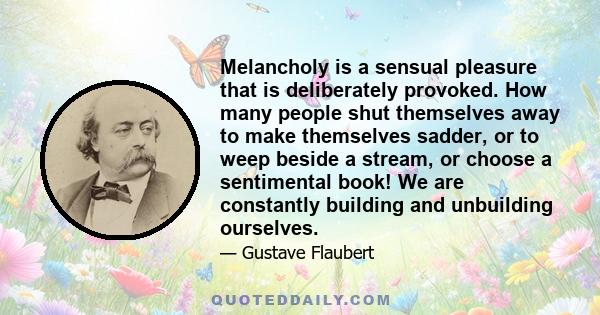 Melancholy is a sensual pleasure that is deliberately provoked. How many people shut themselves away to make themselves sadder, or to weep beside a stream, or choose a sentimental book! We are constantly building and