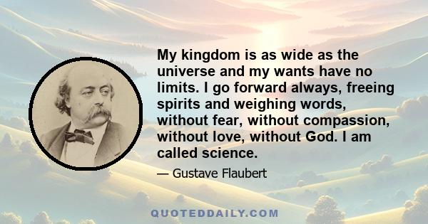 My kingdom is as wide as the universe and my wants have no limits. I go forward always, freeing spirits and weighing words, without fear, without compassion, without love, without God. I am called science.