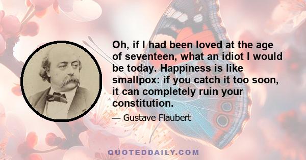 Oh, if I had been loved at the age of seventeen, what an idiot I would be today. Happiness is like smallpox: if you catch it too soon, it can completely ruin your constitution.