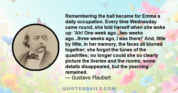 Remembering the ball became for Emma a daily occupation. Every time Wednesday came round, she told herself when she woke up: 'Ah! One week ago...two weeks ago...three weeks ago, I was there!' And, little by little, in