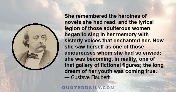 She remembered the heroines of novels she had read, and the lyrical legion of those adulterous women began to sing in her memory with sisterly voices that enchanted her. Now she saw herself as one of those amoureuses