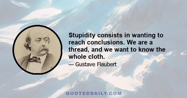 Stupidity consists in wanting to reach conclusions. We are a thread, and we want to know the whole cloth.