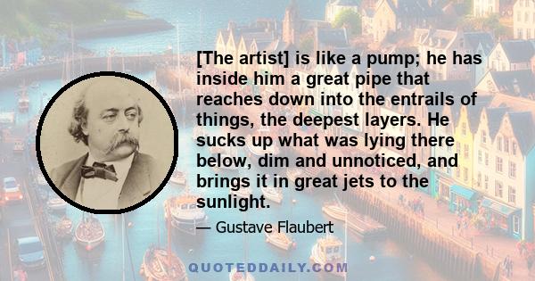 [The artist] is like a pump; he has inside him a great pipe that reaches down into the entrails of things, the deepest layers. He sucks up what was lying there below, dim and unnoticed, and brings it in great jets to