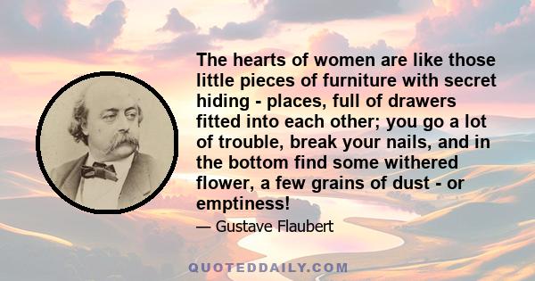 The hearts of women are like those little pieces of furniture with secret hiding - places, full of drawers fitted into each other; you go a lot of trouble, break your nails, and in the bottom find some withered flower,