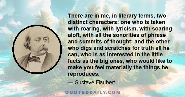 There are in me, in literary terms, two distinct characters: one who is taken with roaring, with lyricism, with soaring aloft, with all the sonorities of phrase and summits of thought; and the other who digs and