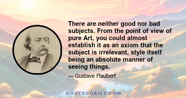 There are neither good nor bad subjects. From the point of view of pure Art, you could almost establish it as an axiom that the subject is irrelevant, style itself being an absolute manner of seeing things.