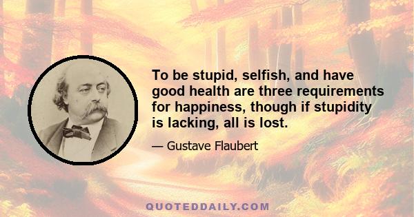 To be stupid, selfish, and have good health are three requirements for happiness, though if stupidity is lacking, all is lost.