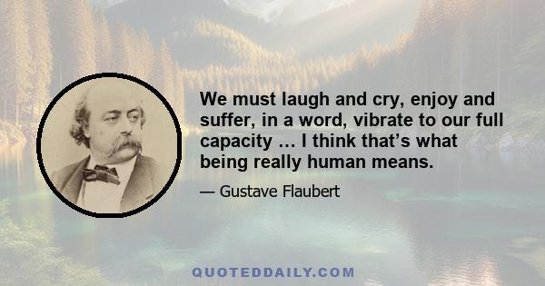 We must laugh and cry, enjoy and suffer, in a word, vibrate to our full capacity … I think that’s what being really human means.