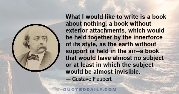 What I would like to write is a book about nothing, a book without exterior attachments, which would be held together by the innerforce of its style, as the earth without support is held in the air--a book that would