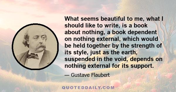 What seems beautiful to me, what I should like to write, is a book about nothing, a book dependent on nothing external, which would be held together by the strength of its style, just as the earth, suspended in the