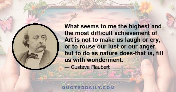 What seems to me the highest and the most difficult achievement of Art is not to make us laugh or cry, or to rouse our lust or our anger, but to do as nature does-that is, fill us with wonderment.